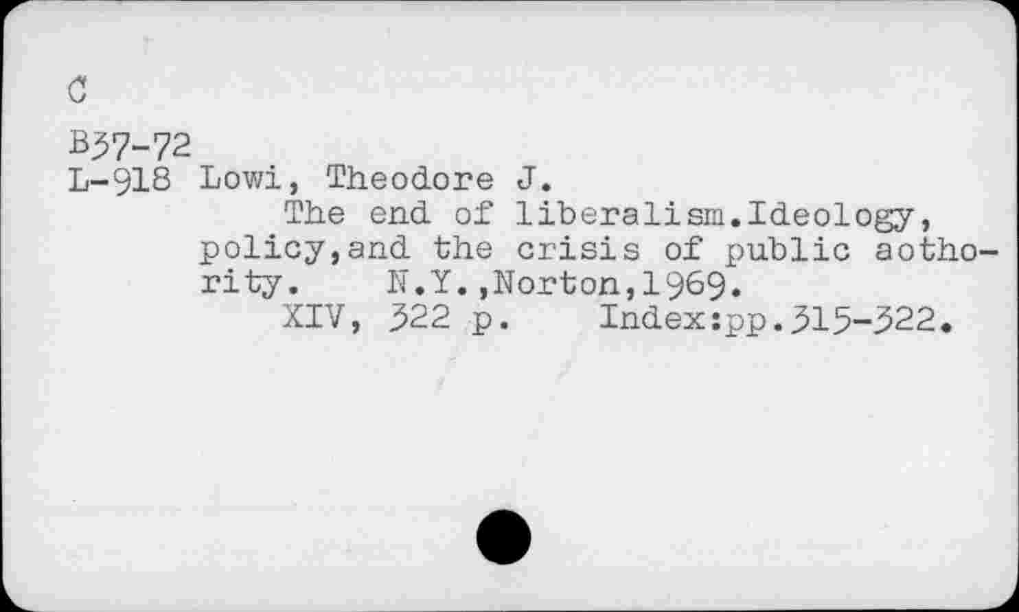 ﻿c
B37-72
L-918 Lowi, Theodore J.
The end of liberalism.Ideology, policy,and the crisis of public aotho-rity.	N.Y.,Norton,1969.
XIV, 522 p. Index;pp.315-322.